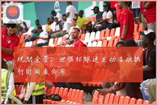 规划全景：世俱杯球迷互动活动执行时间表公布